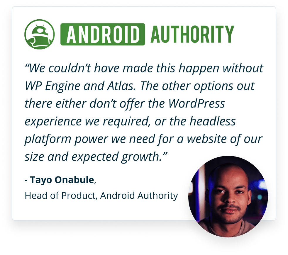 We couldn’t have made this happen without WP Engine and Atlas. The other options out there either don’t offer the WordPress experience we required, or the headless platform power we need for a website of our size and expected growth. -Tayo Onabule, Head of Product, Android Authority